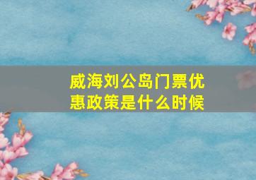 威海刘公岛门票优惠政策是什么时候