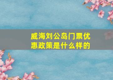 威海刘公岛门票优惠政策是什么样的