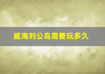 威海刘公岛需要玩多久