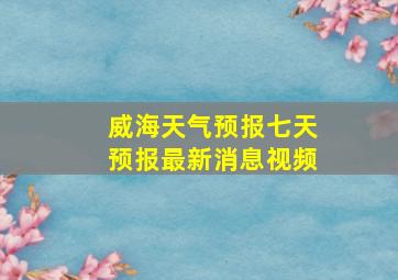 威海天气预报七天预报最新消息视频