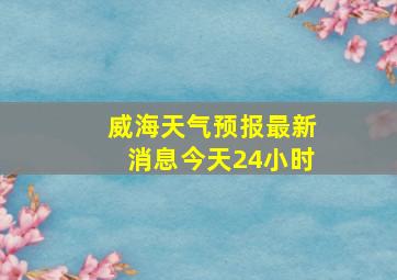 威海天气预报最新消息今天24小时