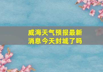 威海天气预报最新消息今天封城了吗