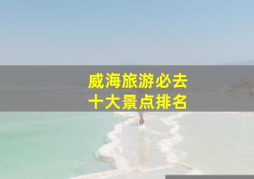 威海旅游必去十大景点排名