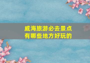 威海旅游必去景点有哪些地方好玩的