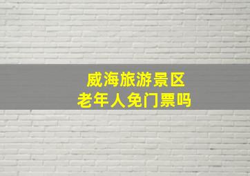 威海旅游景区老年人免门票吗