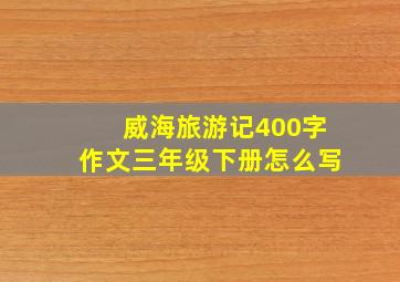 威海旅游记400字作文三年级下册怎么写