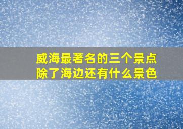 威海最著名的三个景点除了海边还有什么景色