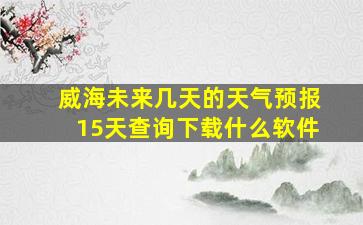 威海未来几天的天气预报15天查询下载什么软件