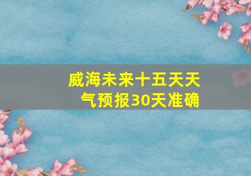 威海未来十五天天气预报30天准确