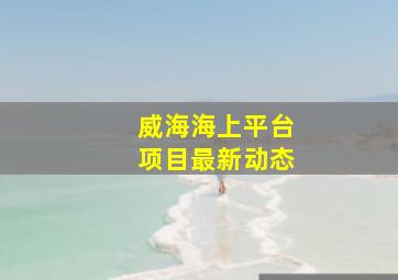 威海海上平台项目最新动态