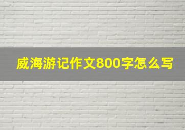 威海游记作文800字怎么写