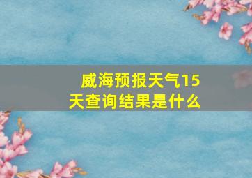 威海预报天气15天查询结果是什么