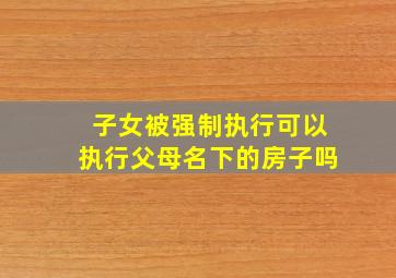 子女被强制执行可以执行父母名下的房子吗