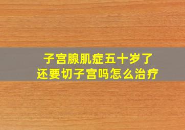 子宫腺肌症五十岁了还要切子宫吗怎么治疗