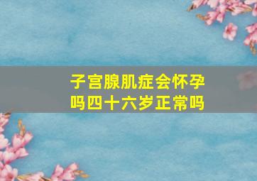 子宫腺肌症会怀孕吗四十六岁正常吗