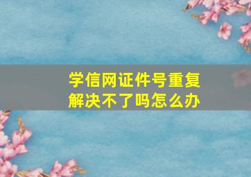 学信网证件号重复解决不了吗怎么办