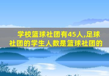 学校篮球社团有45人,足球社团的学生人数是篮球社团的