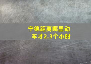 宁德距离哪里动车才2.3个小时