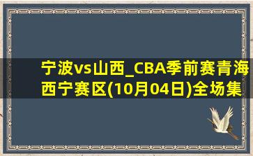 宁波vs山西_CBA季前赛青海西宁赛区(10月04日)全场集锦