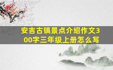 安吉古镇景点介绍作文300字三年级上册怎么写