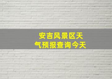 安吉风景区天气预报查询今天