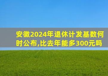 安徽2024年退休计发基数何时公布,比去年能多300元吗