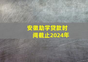 安徽助学贷款时间截止2024年