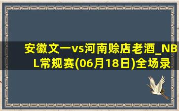 安徽文一vs河南赊店老酒_NBL常规赛(06月18日)全场录像