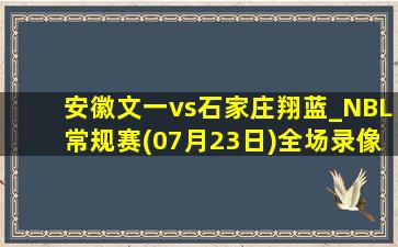 安徽文一vs石家庄翔蓝_NBL常规赛(07月23日)全场录像