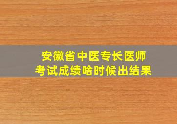 安徽省中医专长医师考试成绩啥时候出结果