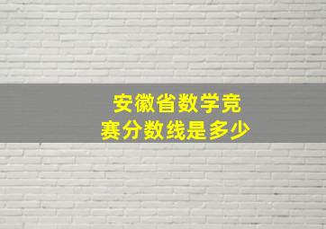 安徽省数学竞赛分数线是多少