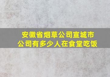 安徽省烟草公司宣城市公司有多少人在食堂吃饭