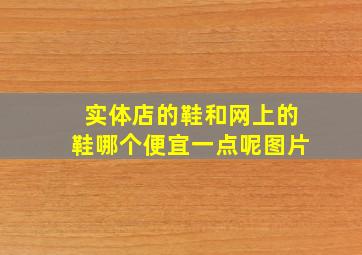 实体店的鞋和网上的鞋哪个便宜一点呢图片