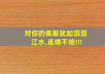 对你的佩服犹如滔滔江水,连绵不绝!!!