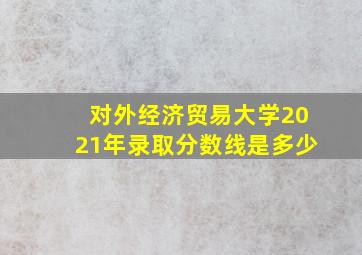 对外经济贸易大学2021年录取分数线是多少