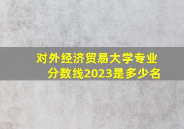 对外经济贸易大学专业分数线2023是多少名