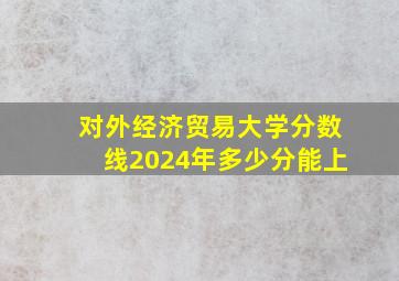 对外经济贸易大学分数线2024年多少分能上