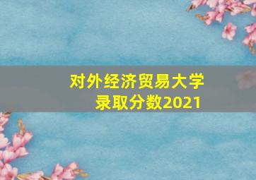 对外经济贸易大学录取分数2021