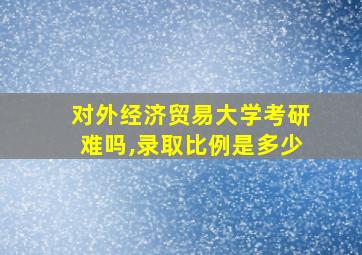 对外经济贸易大学考研难吗,录取比例是多少