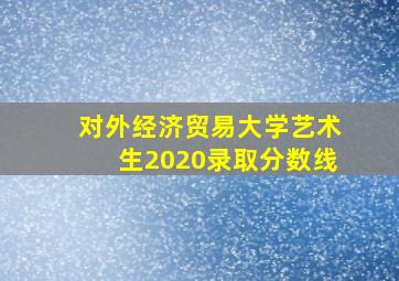 对外经济贸易大学艺术生2020录取分数线