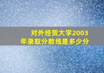 对外经贸大学2003年录取分数线是多少分