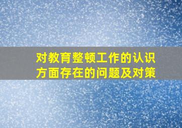 对教育整顿工作的认识方面存在的问题及对策