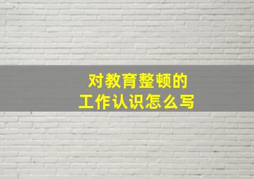 对教育整顿的工作认识怎么写