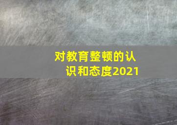 对教育整顿的认识和态度2021