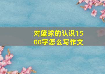 对篮球的认识1500字怎么写作文