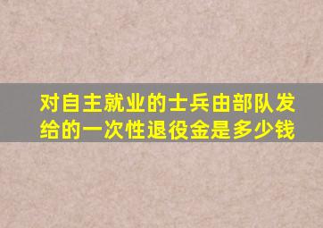 对自主就业的士兵由部队发给的一次性退役金是多少钱