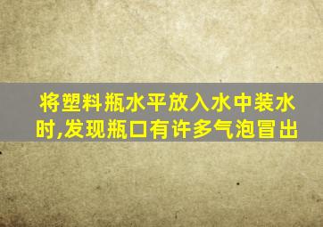 将塑料瓶水平放入水中装水时,发现瓶口有许多气泡冒出