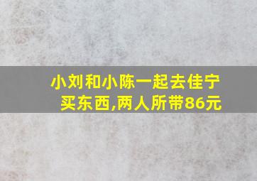 小刘和小陈一起去佳宁买东西,两人所带86元