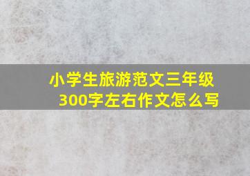 小学生旅游范文三年级300字左右作文怎么写