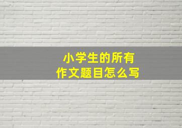 小学生的所有作文题目怎么写